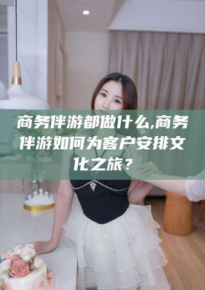 黑龙江商务伴游都做什么,商务伴游如何为客户安排文化之旅？