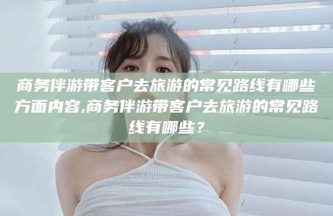 黑龙江商务伴游带客户去旅游的常见路线有哪些方面内容,商务伴游带客户去旅游的常见路线有哪些？