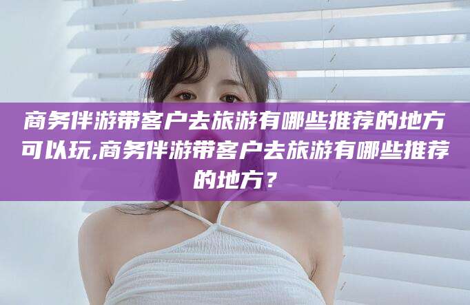 黑龙江商务伴游带客户去旅游有哪些推荐的地方可以玩,商务伴游带客户去旅游有哪些推荐的地方？