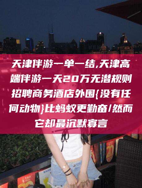 黑龙江天津伴游一单一结,天津高端伴游一天20万无潜规则招聘商务酒店外围{没有任何动物}比蚂蚁更勤奋/然而它却最沉默寡言