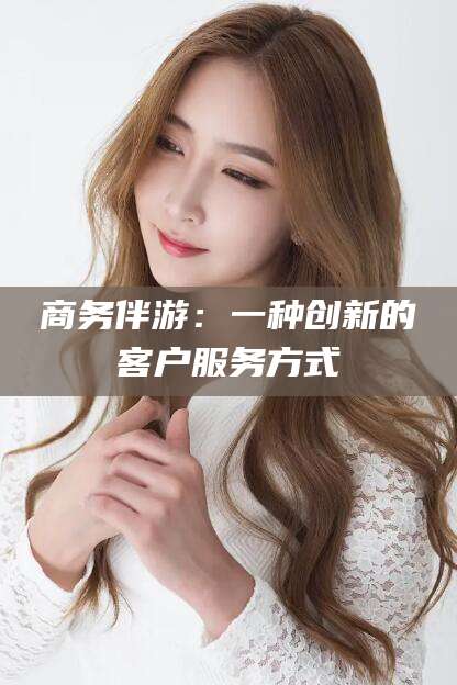 黑龙江商务伴游：一种创新的客户服务方式