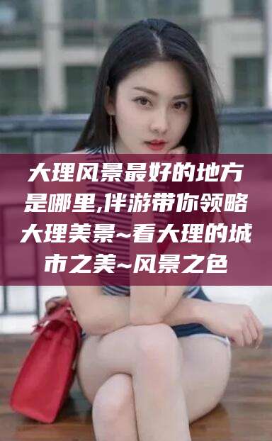 黑龙江大理风景最好的地方是哪里,伴游带你领略大理美景~看大理的城市之美~风景之色