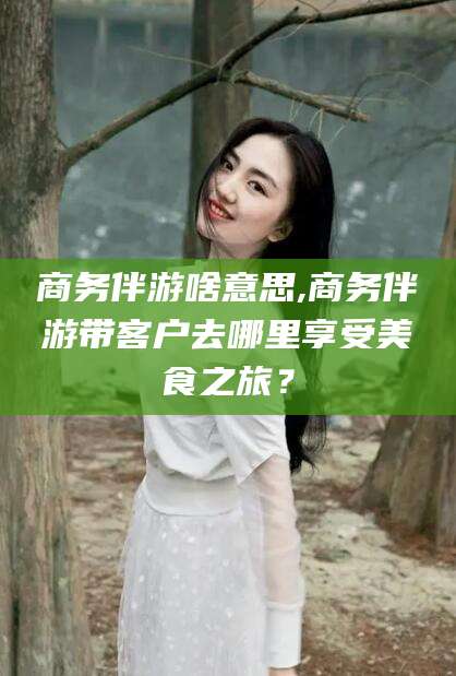 黑龙江商务伴游啥意思,商务伴游带客户去哪里享受美食之旅？