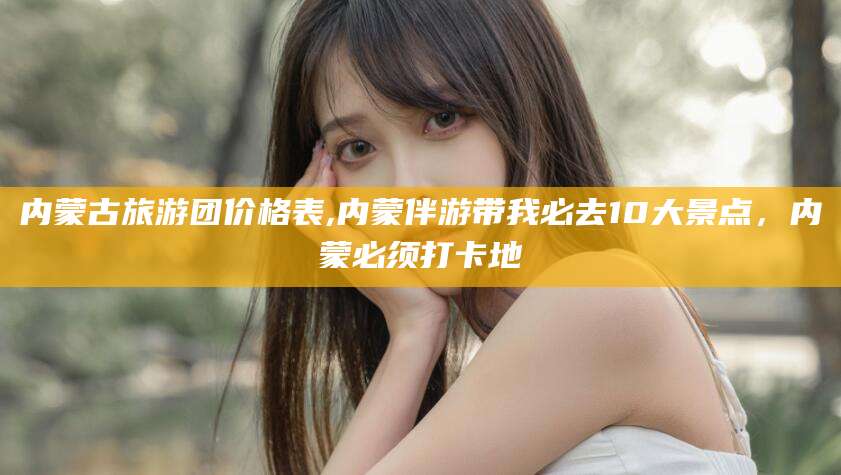 黑龙江内蒙古旅游团价格表,内蒙伴游带我必去10大景点，内蒙必须打卡地