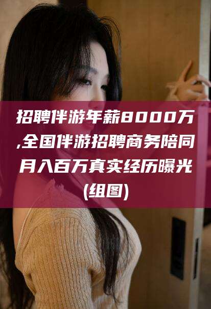 黑龙江招聘伴游年薪8000万,全国伴游招聘商务陪同月入百万真实经历曝光(组图)