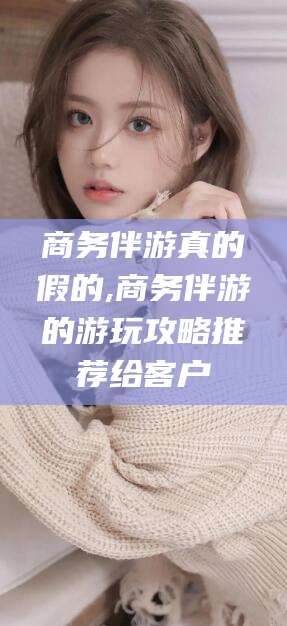 黑龙江商务伴游真的假的,商务伴游的游玩攻略推荐给客户