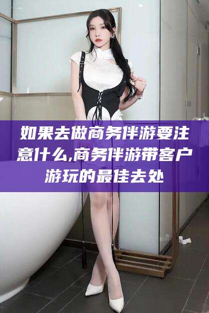 黑龙江如果去做商务伴游要注意什么,商务伴游带客户游玩的最佳去处