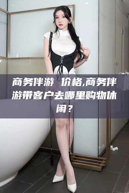 黑龙江商务伴游 价格,商务伴游带客户去哪里购物休闲？