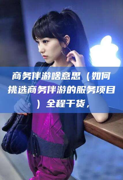 黑龙江商务伴游啥意思（如何挑选商务伴游的服务项目）全程干货，