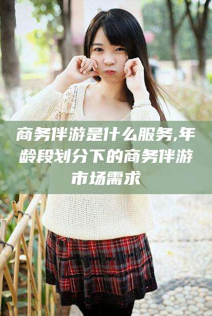 黑龙江商务伴游是什么服务,年龄段划分下的商务伴游市场需求