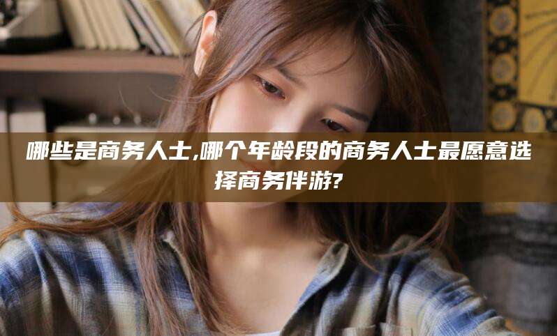 黑龙江哪些是商务人士,哪个年龄段的商务人士最愿意选择商务伴游?