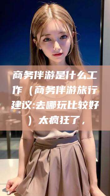 黑龙江商务伴游是什么工作（商务伴游旅行建议:去哪玩比较好）太疯狂了，