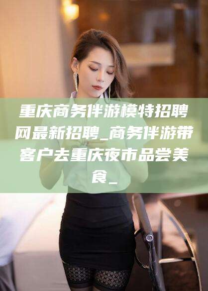 黑龙江重庆商务伴游模特招聘网最新招聘_商务伴游带客户去重庆夜市品尝美食_