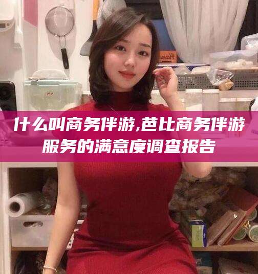 黑龙江什么叫商务伴游,芭比商务伴游服务的满意度调查报告