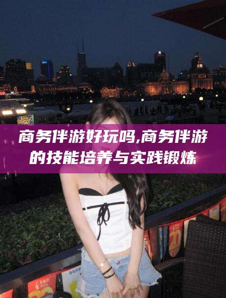 黑龙江商务伴游好玩吗,商务伴游的技能培养与实践锻炼