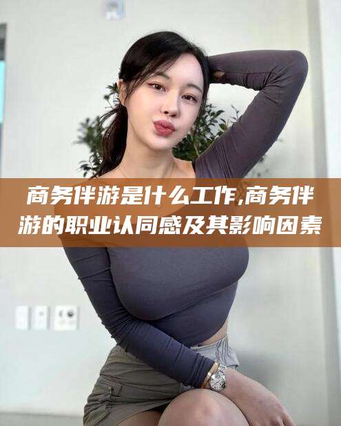黑龙江商务伴游是什么工作,商务伴游的职业认同感及其影响因素