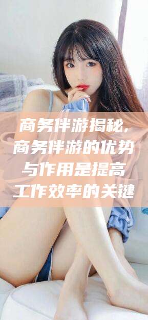 黑龙江商务伴游揭秘,商务伴游的优势与作用是提高工作效率的关键