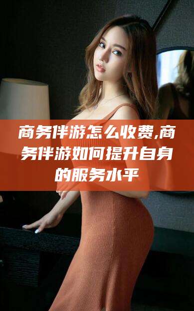 黑龙江商务伴游怎么收费,商务伴游如何提升自身的服务水平