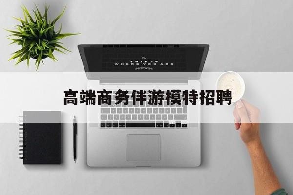 全国高端商务伴游模特预约最新资讯（谁能告诉我哪里有黑龙江高端商务伴游模特招聘？）